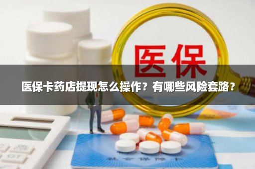 医保卡药店提现怎么操作？有哪些风险套路？